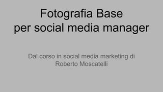 Fotografia Base
per social media manager
Dal corso in social media marketing di
Roberto Moscatelli
 