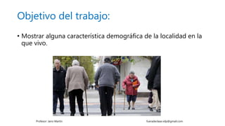 Objetivo del trabajo:
• Mostrar alguna característica demográfica de la localidad en la
que vivo.
Profesor: Jairo Martín fueradeclase.vdp@gmail.com
 