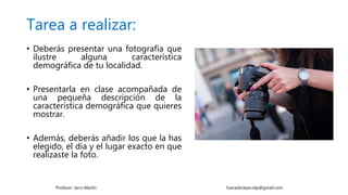 Tarea a realizar:
• Deberás presentar una fotografía que
ilustre alguna característica
demográfica de tu localidad.
• Presentarla en clase acompañada de
una pequeña descripción de la
característica demográfica que quieres
mostrar.
• Además, deberás añadir los que la has
elegido, el día y el lugar exacto en que
realizaste la foto.
Profesor: Jairo Martín fueradeclase.vdp@gmail.com
 