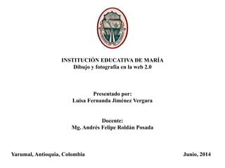 INSTITUCIÓN EDUCATIVA DE MARÍA
Dibujo y fotografía en la web 2.0
Presentado por:
Luisa Fernanda Jiménez Vergara
Docente:
Mg. Andrés Felipe Roldán Posada
Yarumal, Antioquia, Colombia Junio, 2014
 