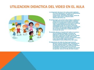 UTILIZACION DIDACTICA DEL VIDEO EN EL AULA
La integración del cine en las aulas puede realizarse
con fines didácticos y, por tanto, lo utilizaríamos
como recurso didáctico, mejora de la
comprensión, documento de trabajo, centro de
interés, moti-vación o refuerzo sobre
determinado tema, etc.
En primer lugar y de manera más simple, la utilización
didáctica del cine en el aula puede ir desde la
proyección de películas en salas comerciales,
hasta su contemplación en las aulas a través del
vídeo. Independientemente del soporte, la
metodología puede ser la misma, buscando
actividades previas a la proyección y posteriores
a la misma, que permitan integrar las películas
de una forma coherente en la planificación
curricular del curso.
Es posible además, el estudio del medio, en cuanto a
sus tecnologías, lenguajes, procesos de
elaboración de films, fases, recreación de
películas y elaboración de films propios (quizás
más fácil empleando el medio vídeo o bien
recurriendo a viejas cámaras que todavía existen
y que nos permiten seguir el proceso
manipulativo frente al electrónico del vídeo).
El seguimiento de todas las fases (guionización
literaria y técnica, planificación, representación
de roles mediante actores, rodaje, montaje y
sonorización) permiten a los alumnos descubrir
un fabuloso mundo creativo en el que los
contenidos curriculares se mezclan, pero donde
se aprende, como en la vida, de todo un poco.

 