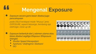 “ Mengenal Exposure
4
● Exposure secara garis besar disebut juga
pencahayaan
pada DSLR terdapat mode “khusus” jenis
EXPOSURE, seperti keluarga, kembang api,
olahraga, close up dll.
● Exposure terbentuk dari 3 elemen utama atau
biasa disebut segitiga Eksposur (Eksposure
triangle).
• Shutter Speed (Kecepatan)
• Aperture/ Diafragma ( Bukaan)
• ISO
 