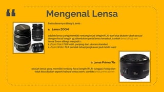 “
8
Mengenal Lensa
Pada dasarnya dibagi 2 jenis :
a. Lensa ZOOM
adalah lensa yang memiliki rentang focal length(FLR) dan bisa diubah-ubah sesuai
dengan focal length yg ditentukan pada lensa tersebut, contoh lensa 18-55 mm,
lensa Zoom dibagi menjadi 2 :
1. Zoom Tele ( FLR lebih panjang dari ukuran standar)
2. Zoom Wide ( FLR pendek tetapi jangkauan jauh lebih luas)
b. Lensa Prime/Fix
adalah lensa yang memiliki rentang focal length (FLR) tunggal/tetap dan
tidak bisa diubah seperti halnya lensa zoom, contoh lensa prime 50mm .
 