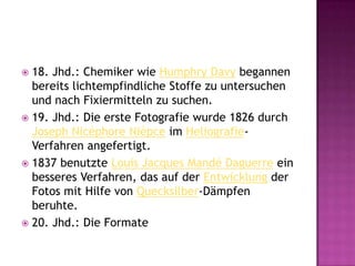 18. Jhd.: Chemiker wie Humphry Davy begannen bereits lichtempfindliche Stoffe zu untersuchen und nach Fixiermitteln zu suchen.19. Jhd.: Die erste Fotografie wurde 1826 durch Joseph NicéphoreNièpce im Heliografie-Verfahren angefertigt.1837 benutzte Louis Jacques Mandé Daguerre ein besseres Verfahren, das auf der Entwicklung der Fotos mit Hilfe von Quecksilber-Dämpfen beruhte.20. Jhd.: Die Formate