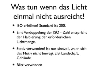 Was tun wenn das Licht
einmal nicht ausreicht!
• ISO erhöhen! Standard ist 200.
• EineVerdoppelung der ISO - Zahl entspricht
der Halbierung der erforderlichen
Lichtmenge.
• Stativ verwenden! Ist nur sinnvoll, wenn sich
das Motiv nicht bewegt. z.B. Landschaft,
Gebäude
• Blitz verwenden
 