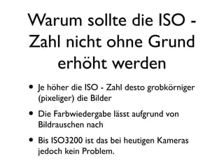 Warum sollte die ISO -
Zahl nicht ohne Grund
erhöht werden
• Je höher die ISO - Zahl desto grobkörniger
(pixeliger) die Bilder
• Die Farbwiedergabe lässt aufgrund von
Bildrauschen nach
• Bis ISO3200 ist das bei heutigen Kameras
jedoch kein Problem.
 