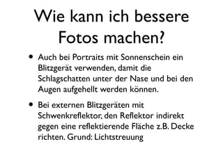 Wie kann ich bessere
Fotos machen?
• Auch bei Portraits mit Sonnenschein ein
Blitzgerät verwenden, damit die
Schlagschatten unter der Nase und bei den
Augen aufgehellt werden können.
• Bei externen Blitzgeräten mit
Schwenkreflektor, den Reflektor indirekt
gegen eine reflektierende Fläche z.B. Decke
richten. Grund: Lichtstreuung
 