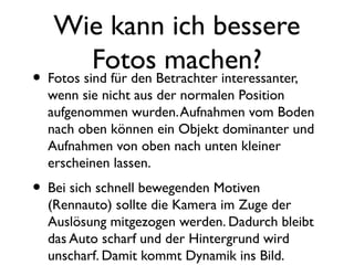 Wie kann ich bessere
Fotos machen?
• Fotos sind für den Betrachter interessanter,
wenn sie nicht aus der normalen Position
aufgenommen wurden.Aufnahmen vom Boden
nach oben können ein Objekt dominanter und
Aufnahmen von oben nach unten kleiner
erscheinen lassen.
• Bei sich schnell bewegenden Motiven
(Rennauto) sollte die Kamera im Zuge der
Auslösung mitgezogen werden. Dadurch bleibt
das Auto scharf und der Hintergrund wird
unscharf. Damit kommt Dynamik ins Bild.
 