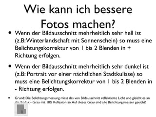 Wie kann ich bessere
Fotos machen?
• Wenn der Bildausschnitt mehrheitlich sehr hell ist
(z.B:Winterlandschaft mit Sonnenschein) so muss eine
Belichtungskorrektur von 1 bis 2 Blenden in +
Richtung erfolgen.
• Wenn der Bildausschnitt mehrheitlich sehr dunkel ist
(z.B: Portrait vor einer nächtlichen Stadtkulisse) so
muss eine Belichtungskorrektur von 1 bis 2 Blenden in
- Richtung erfolgen.
• Grund: Die Belichtungsmessung misst das von Bildausschnitt reflektierte Licht und gleicht es an
das Kodak - Grau mit 18% Reflexion an.Auf dieses Grau sind alle Belichtungsmesser geeicht!
 