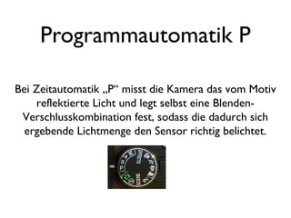 Programmautomatik P
Bei Zeitautomatik „P“ misst die Kamera das vom Motiv
reflektierte Licht und legt selbst eine Blenden-
Verschlusskombination fest, sodass die dadurch sich
ergebende Lichtmenge den Sensor richtig belichtet.
 