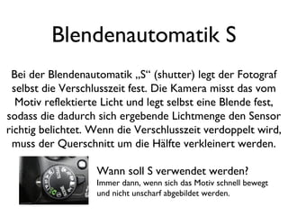 Blendenautomatik S
Bei der Blendenautomatik „S“ (shutter) legt der Fotograf
selbst die Verschlusszeit fest. Die Kamera misst das vom
Motiv reflektierte Licht und legt selbst eine Blende fest,
sodass die dadurch sich ergebende Lichtmenge den Sensor
richtig belichtet. Wenn die Verschlusszeit verdoppelt wird,
muss der Querschnitt um die Hälfte verkleinert werden.
Wann soll S verwendet werden?
Immer dann, wenn sich das Motiv schnell bewegt
und nicht unscharf abgebildet werden.
 