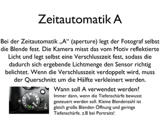 Zeitautomatik A
Bei der Zeitautomatik „A“ (aperture) legt der Fotograf selbst
die Blende fest. Die Kamera misst das vom Motiv reflektierte
Licht und legt selbst eine Verschlusszeit fest, sodass die
dadurch sich ergebende Lichtmenge den Sensor richtig
belichtet. Wenn die Verschlusszeit verdoppelt wird, muss
der Querschnitt um die Hälfte verkleinert werden.
Wann soll A verwendet werden?
Immer dann, wenn die Tiefenschärfe bewusst
gesteuert werden soll. Kleine Blendenzahl ist
gleich große Blenden Öffnung und geringe
Tiefenschärfe. z.B bei Portraits!
 