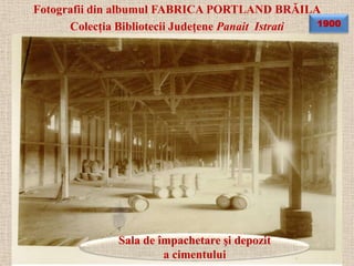 Fotografii din albumul FABRICA PORTLAND BRĂILA
      Colecţia Bibliotecii Judeţene Panait Istrati 1900




               Sala de împachetare şi depozit
                        a cimentului
 