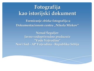 Fotografija
 kao istorijski dokument
     Formiranje zbirke fotografija u
Dokumentacionom centru „Nikola Mirkov“

             Nenad Šeguljev
     Javno vodoprivredno preduzeće
            "Vode Vojvodine"
Novi Sad - AP Vojvodina - Republika Srbija
 