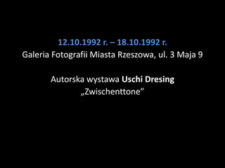 12.10.1992 r. – 18.10.1992 r.
Galeria Fotografii Miasta Rzeszowa, ul. 3 Maja 9

       Autorska wystawa Uschi Dresing
              „Zwischenttone”
 