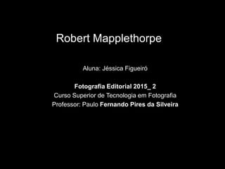 Robert Mapplethorpe
Aluna: Jéssica Figueiró
Fotografia Editorial 2015_ 2
Curso Superior de Tecnologia em Fotografia
Professor: Paulo Fernando Pires da Silveira
 