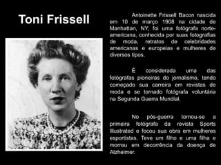 Toni Frissell
Antoinette Frissell Bacon nascida
em 10 de março 1908 na cidade de
Manhattan, NY, foi uma fotógrafa norte-
americana, conhecida por suas fotografias
de moda, retratos de celebridades
americanas e europeias e mulheres de
diversos tipos.
É considerada uma das
fotógrafas pioneiras do jornalismo, tendo
começado sua carreira em revistas de
moda e se tornado fotógrafa voluntária
na Segunda Guerra Mundial.
No pós-guerra tornou-se a
primeira fotógrafa da revista Sports
Illustrated e focou sua obra em mulheres
esportistas. Teve um filho e uma filha e
morreu em decorrência da doença de
Alzheimer.
 