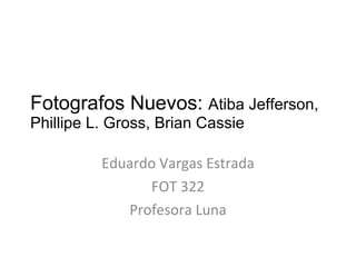 Fotografos Nuevos:  Atiba Jefferson,  Phillipe L. Gross, Brian Cassie  Eduardo Vargas Estrada FOT 322 Profesora Luna 
