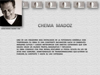 CHEMA MADOZ. MADRID 1958
UNO DE LOS CREADORES MAS DESTACADOS DE LA FOTOGRAFIA ESPAÑOLA COM
TEMPORANEA. SU OBRA ES UNA CONSTANTE INCLINACION HACIA LO SIMBOLICO.
IMÁGENES SUTILES Y JUEGOS METAFORICOS CON OBJETOS COTIDIANOS QUE CON
SIGUEN CREAR UN MUNDO PROPIO, IMAGINATIVO Y REFLEXIVO.
SU OBRA CONSIGUE CON FINA IRONIA, DESCUBRIR LA POESIA OCULTA EN LOS OB
JETOS MAS COMUNES , SOMETIENDOLOS EN TRANSFORMACIONES QUE ALTERAN SU
FUNCION, SU CONTEXTO Y HASTA SU USO COTIDIANO.
 