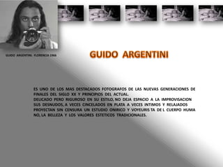 GUIDO ARGENTINI. FLORENCIA 1966
ES UNO DE LOS MAS DESTACADOS FOTOGRAFOS DE LAS NUEVAS GENERACIONES DE
FINALES DEL SIGLO XX Y PRINCIPIOS DEL ACTUAL.
DELICADO PERO RIGUROSO EN SU ESTILO, NO DEJA ESPACIO A LA IMPROVISACION
SUS DESNUDOS, A VECES CINCELADOS EN PLATA A VECES INTIMOS Y RELAJADOS
PROYECTAN SIN CENSURA UN ESTUDIO ONIRICO Y VOYEURIS TA DE L CUERPO HUMA
NO, LA BELLEZA Y LOS VALORES ESTETICOS TRADICIONALES.
 