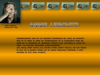 ANNIE LEIBOVITZ.
CONECCTICUT 1948
PROBABLEMENTE UNA DE LAS MEJORES FOTOGRAFAS DEL SIGLO XX. DURANTE
MAS DE 25 AÑOS SU OBRA HA TRANSCENCIDO DE LA FOTOGRAFIA PARA ERI
GIRSE EN LA CREADORA DE IMÁGENES ICONICAS QUE CAPTURAN EL ESTILO DE
VIDA Y LA CULTURA POPULARES ESTADOUNIDENSE.
LIFE, VOGUE, PARIS MATCH, ELLE, ROLING STONE, VANITY FAIR,ETC, NO HAY MEDIO
NI SALA EN EL MUNDO DONDE NO SE HAYAN PUBLICADO PORTADAS O EXPO
SICIONES DE ESTE MITO VIVIENTE.
 