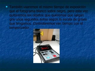    También usaremos el mismo tiempo de exposición
    que el fotograma blanco sobre negro, pero esta vez
    quitaremos los objetos que queremos que salgan
    gris unos segundos antes según la escala de grises
    que tengamos. Controlaremos ese tiempo con el
    temporizador.
 