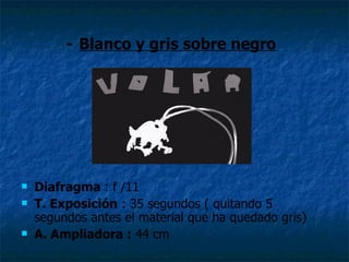 - Blanco y gris sobre negro




   Diafragma : f /11
   T. Exposición : 35 segundos ( quitando 5
    segundos antes el material que ha quedado gris)
   A. Ampliadora : 44 cm
 
