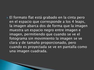    El formato flat está grabado en la cinta pero
    en el espacio que corresponde a los 4 leaps,
    la imagen abarca dos de forma que la imagen
    muestra un espacio negro entre imagen e
    imagen, permitiendo que cuando se ve el
    fotograma sin movimiento la imagen se ve
    clara y de tamaño proporcionado, pero
    cuando es proyectada se ve en pantalla como
    una imagen cuadrada.
 