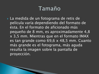    La medida de un fotograma de retis de
    película varía dependiendo del formato de
    ésta. En el formato de aficionado más
    pequeño de 8 mm, es aproximadamente 4,8
    x 3,5 mm. Mientras que en el formato IMAX
    es tan grande como 69,6 x 48,5 mm. Cuanto
    más grande es el fotograma, más aguda
    resulta la imagen sobre la pantalla de
    proyección.
 