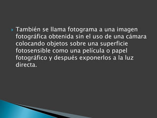    También se llama fotograma a una imagen
    fotográfica obtenida sin el uso de una cámara
    colocando objetos sobre una superficie
    fotosensible como una película o papel
    fotográfico y después exponerlos a la luz
    directa.
 