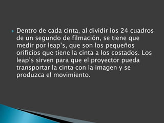   Dentro de cada cinta, al dividir los 24 cuadros
    de un segundo de filmación, se tiene que
    medir por leap’s, que son los pequeños
    orificios que tiene la cinta a los costados. Los
    leap’s sirven para que el proyector pueda
    transportar la cinta con la imagen y se
    produzca el movimiento.
 
