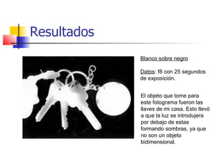 Resultados
             Blanco sobre negro

             Datos: f8 con 25 segundos
             de exposición.


             El objeto que tome para
             este fotograma fueron las
             llaves de mi casa. Esto llevó
             a que la luz se introdujera
             por debajo de estas
             formando sombras, ya que
             no son un objeto
             bidimensional.
 