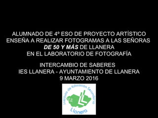 INTERCAMBIO DE SABERES
IES LLANERA - AYUNTAMIENTO DE LLANERA
9 MARZO 2016
ALUMNADO DE 4º ESO DE PROYECTO ARTÍSTICO
ENSEÑA A REALIZAR FOTOGRAMAS A LAS SEÑORAS
DE 50 Y MÁS DE LLANERA
EN EL LABORATORIO DE FOTOGRAFÍA
 