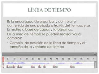 LÍNEA DE TIEMPO

Es la encargada de organizar y controlar el
contenido de una película a través del tiempo, y se
lo realiza a base de capas y fotogramas.
En la línea de tiempo se pueden realizar varios
cambios:
• Cambio de posición de la línea de tiempo y el
  tamaña de la ventana de tiempo
 