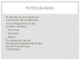 FOTOGRAMAS

Es donde se encuentra el
contenido de la película .
A los fotogramas se les
puede cambiar :
• Anchura
• Tamaño
• Altura
El coloreado de los
fotogramas depende el tipo
de animación que
contengan
 