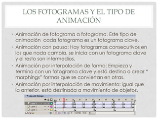 LOS FOTOGRAMAS Y EL TIPO DE
            ANIMACIÓN
• Animación de fotograma a fotograma. Este tipo de
  animación cada fotograma es un fotograma clave.
• Animación con pausa: Hay fotogramas consecutivos en
  los que nada cambia, se inicia con un fotograma clave
  y el resto son intermedios.
• Animación por interpolación de forma: Empieza y
  termina con un fotograma clave y está destina a crear “
  morphings” formas que se conviertan en otras.
• Animación por interpolación de movimiento: igual que
  la anterior, está destinada a movimiento de objetos.
 