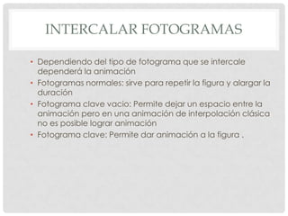 INTERCALAR FOTOGRAMAS

• Dependiendo del tipo de fotograma que se intercale
  dependerá la animación
• Fotogramas normales: sirve para repetir la figura y alargar la
  duración
• Fotograma clave vacio: Permite dejar un espacio entre la
  animación pero en una animación de interpolación clásica
  no es posible lograr animación
• Fotograma clave: Permite dar animación a la figura .
 