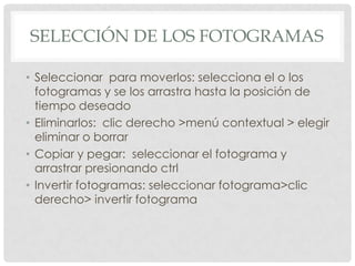 SELECCIÓN DE LOS FOTOGRAMAS

• Seleccionar para moverlos: selecciona el o los
  fotogramas y se los arrastra hasta la posición de
  tiempo deseado
• Eliminarlos: clic derecho >menú contextual > elegir
  eliminar o borrar
• Copiar y pegar: seleccionar el fotograma y
  arrastrar presionando ctrl
• Invertir fotogramas: seleccionar fotograma>clic
  derecho> invertir fotograma
 