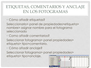 ETIQUETAS, COMENTARIOS Y ANCLAJE
       EN LOS FOTOGRAMAS
• Cómo añadir etiquetas?
Seleccionarlo> panel de propiedades>etiqueta>
nombre> asignar nombre para el fotograma
seleccionado
• Como añadir comentarios?
Seleccionar fotograma> panel propiedades>
etiqueta> tipo>comentario.
• Cómo añadir anclaje?
Seleccionar fotograma> panel propiedades>
etiqueta> tipo>anclaje.
 
