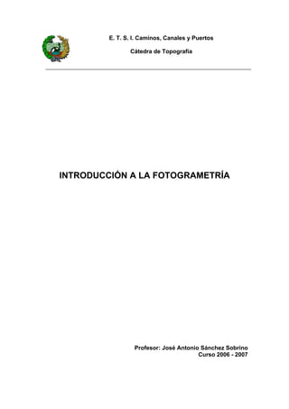 E. T. S. I. Caminos, Canales y Puertos

                Cátedra de Topografía




INTRODUCCIÓN A LA FOTOGRAMETRÍA




                  Profesor: José Antonio Sánchez Sobrino
                                        Curso 2006 - 2007
 