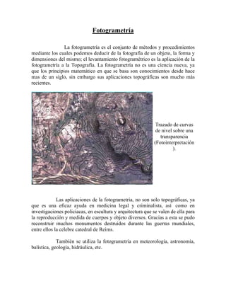 Fotogrametría
La fotogrametría es el conjunto de métodos y procedimientos
mediante los cuales podemos deducir de la fotografía de un objeto, la forma y
dimensiones del mismo; el levantamiento fotogramétrico es la aplicación de la
fotogrametría a la Topografía. La fotogrametría no es una ciencia nueva, ya
que los principios matemático en que se basa son conocimientos desde hace
mas de un siglo, sin embargo sus aplicaciones topográficas son mucho más
recientes.
Trazado de curvas
de nivel sobre una
transparencia
(Fotointerpretación
).
Las aplicaciones de la fotogrametría, no son solo topográficas, ya
que es una eficaz ayuda en medicina legal y criminalista, así como en
investigaciones policíacas, en escultura y arquitectura que se valen de ella para
la reproducción y medida de cuerpos y objeto diversos. Gracias a esta se pudo
reconstruir muchos monumentos destruidos durante las guerras mundiales,
entre ellos la celebre catedral de Reims.
También se utiliza la fotogrametría en meteorología, astronomía,
balística, geología, hidráulica, etc.
 