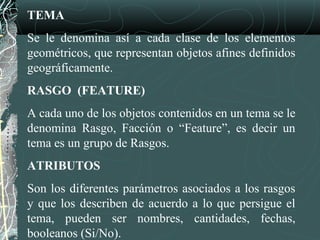TEMA
Se le denomina así a cada clase de los elementos
geométricos, que representan objetos afines definidos
geográficamente.
RASGO (FEATURE)
A cada uno de los objetos contenidos en un tema se le
denomina Rasgo, Facción o “Feature”, es decir un
tema es un grupo de Rasgos.
ATRIBUTOS
Son los diferentes parámetros asociados a los rasgos
y que los describen de acuerdo a lo que persigue el
tema, pueden ser nombres, cantidades, fechas,
booleanos (Si/No).
 