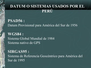 DATUM O SISTEMAS USADOS POR EL
PERÚ
PSAD56 :
Datum Provisional para América del Sur de 1956
WGS84 :
Sistema Global Mundial de 1984
Sistema nativo de GPS
SIRGAS95 :
Sistema de Referencia Geocéntrico para América del
Sur de 1995
 