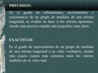 PRECISION:
Es el grado de refinamiento, acercamiento o
consistencia de un grupo de medidas de una misma
magnitud, se evalúa en base a los errores aparentes,
siendo más preciso cuando más pequeños sean éstos.
EXACTITUD:
Es el grado de acercamiento de un grupo de medidas
de una misma magnitud a su valor verdadero, siendo
más exacto cuanto más cercanos estén los valores
medidos de su valor real.
 
