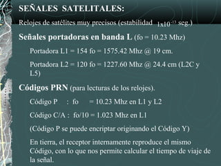 SEÑALES SATELITALES:
Relojes de satélites muy precisos (estabilidad seg.)
Señales portadoras en banda L (fo = 10.23 Mhz)
Portadora L1 = 154 fo = 1575.42 Mhz @ 19 cm.
Portadora L2 = 120 fo = 1227.60 Mhz @ 24.4 cm (L2C y
L5)
Códigos PRN (para lecturas de los relojes).
Código P : fo = 10.23 Mhz en L1 y L2
Código C/A : fo/10 = 1.023 Mhz en L1
(Código P se puede encriptar originando el Código Y)
En tierra, el receptor internamente reproduce el mismo
Código, con lo que nos permite calcular el tiempo de viaje de
la señal.
-13
1x10
 