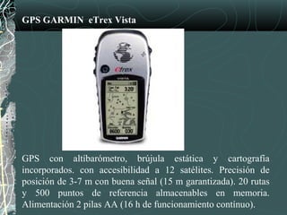 GPS GARMIN eTrex Vista
GPS con altíbarómetro, brújula estática y cartografía
incorporados. con accesibilidad a 12 satélites. Precisión de
posición de 3-7 m con buena señal (15 m garantizada). 20 rutas
y 500 puntos de referencia almacenables en memoria.
Alimentación 2 pilas AA (16 h de funcionamiento contínuo).
 