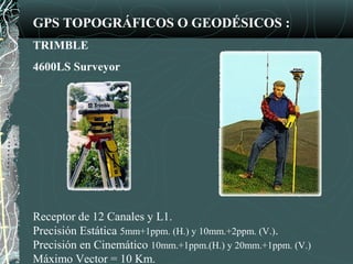 GPS TOPOGRÁFICOS O GEODÉSICOS :
TRIMBLE
4600LS Surveyor
Receptor de 12 Canales y L1.
Precisión Estática 5mm+1ppm. (H.) y 10mm.+2ppm. (V.).
Precisión en Cinemático 10mm.+1ppm.(H.) y 20mm.+1ppm. (V.)
Máximo Vector = 10 Km.
 