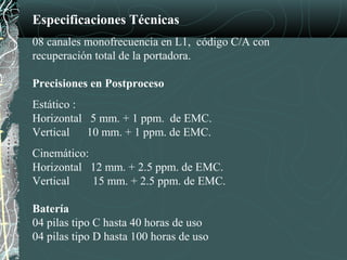 Especificaciones Técnicas
08 canales monofrecuencia en L1, código C/A con
recuperación total de la portadora.
Precisiones en Postproceso
Estático :
Horizontal 5 mm. + 1 ppm. de EMC.
Vertical 10 mm. + 1 ppm. de EMC.
Cinemático:
Horizontal 12 mm. + 2.5 ppm. de EMC.
Vertical 15 mm. + 2.5 ppm. de EMC.
Batería
04 pilas tipo C hasta 40 horas de uso
04 pilas tipo D hasta 100 horas de uso
 