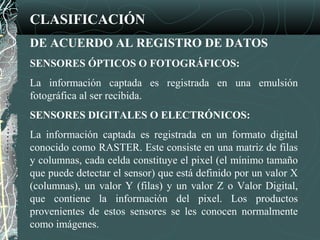 CLASIFICACIÓN
DE ACUERDO AL REGISTRO DE DATOS
SENSORES ÓPTICOS O FOTOGRÁFICOS:
La información captada es registrada en una emulsión
fotográfica al ser recibida.
SENSORES DIGITALES O ELECTRÓNICOS:
La información captada es registrada en un formato digital
conocido como RASTER. Este consiste en una matriz de filas
y columnas, cada celda constituye el pixel (el mínimo tamaño
que puede detectar el sensor) que está definido por un valor X
(columnas), un valor Y (filas) y un valor Z o Valor Digital,
que contiene la información del pixel. Los productos
provenientes de estos sensores se les conocen normalmente
como imágenes.
 