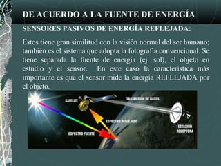 DE ACUERDO A LA FUENTE DE ENERGÍA
SENSORES PASIVOS DE ENERGÍA REFLEJADA:
Estos tiene gran similitud con la visión normal del ser humano;
también es el sistema que adopta la fotografía convencional. Se
tiene separada la fuente de energía (ej. sol), el objeto en
estudio y el sensor. En este caso la característica más
importante es que el sensor mide la energía REFLEJADA por
el objeto.
 